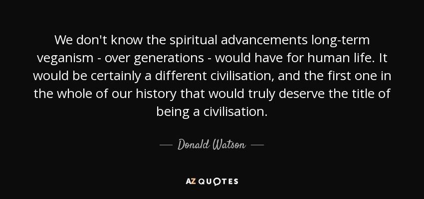 We don't know the spiritual advancements long-term veganism - over generations - would have for human life. It would be certainly a different civilisation, and the first one in the whole of our history that would truly deserve the title of being a civilisation. - Donald Watson