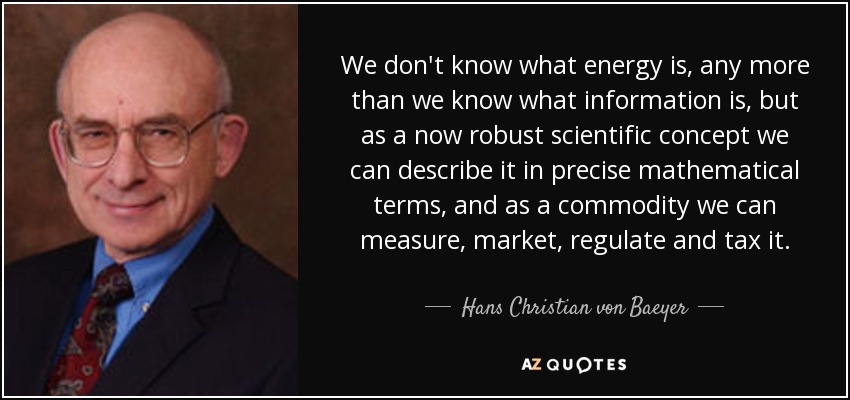 We don't know what energy is, any more than we know what information is, but as a now robust scientific concept we can describe it in precise mathematical terms, and as a commodity we can measure, market, regulate and tax it. - Hans Christian von Baeyer