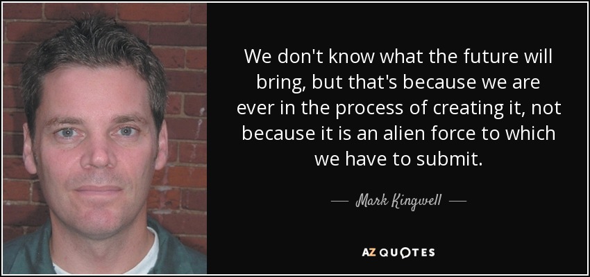 We don't know what the future will bring, but that's because we are ever in the process of creating it, not because it is an alien force to which we have to submit. - Mark Kingwell