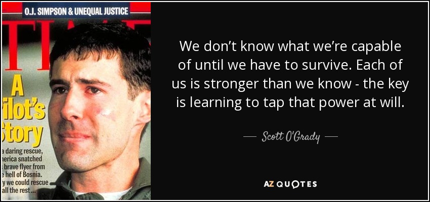 We don’t know what we’re capable of until we have to survive. Each of us is stronger than we know - the key is learning to tap that power at will. - Scott O'Grady