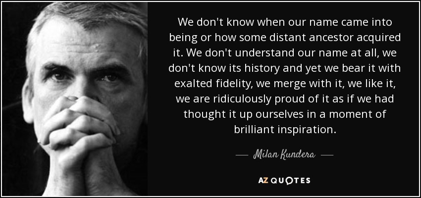 We don't know when our name came into being or how some distant ancestor acquired it. We don't understand our name at all, we don't know its history and yet we bear it with exalted fidelity, we merge with it, we like it, we are ridiculously proud of it as if we had thought it up ourselves in a moment of brilliant inspiration. - Milan Kundera