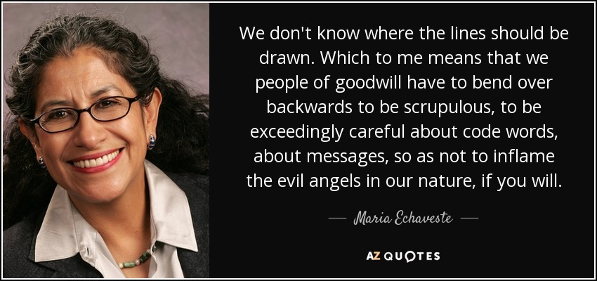 We don't know where the lines should be drawn. Which to me means that we people of goodwill have to bend over backwards to be scrupulous, to be exceedingly careful about code words, about messages, so as not to inflame the evil angels in our nature, if you will. - Maria Echaveste