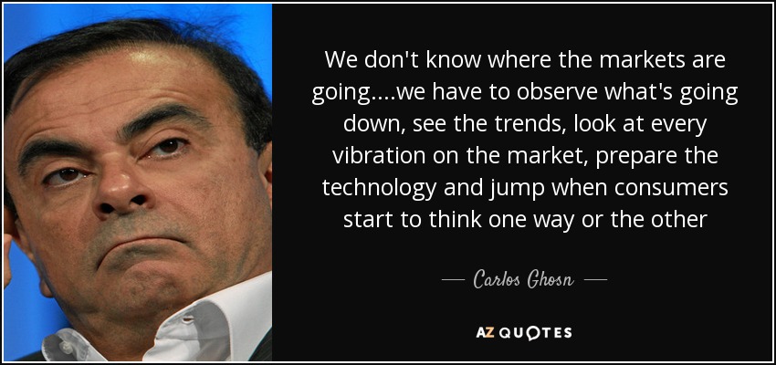 We don't know where the markets are going....we have to observe what's going down, see the trends, look at every vibration on the market, prepare the technology and jump when consumers start to think one way or the other - Carlos Ghosn