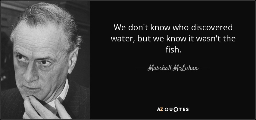 We don't know who discovered water, but we know it wasn't the fish. - Marshall McLuhan