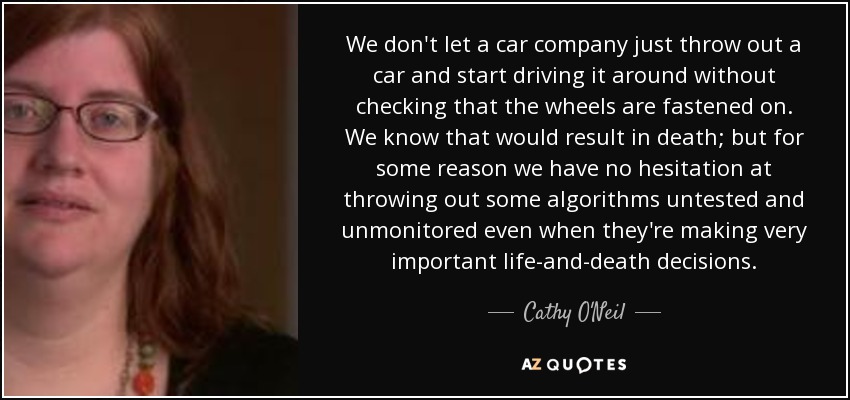 We don't let a car company just throw out a car and start driving it around without checking that the wheels are fastened on. We know that would result in death; but for some reason we have no hesitation at throwing out some algorithms untested and unmonitored even when they're making very important life-and-death decisions. - Cathy O'Neil