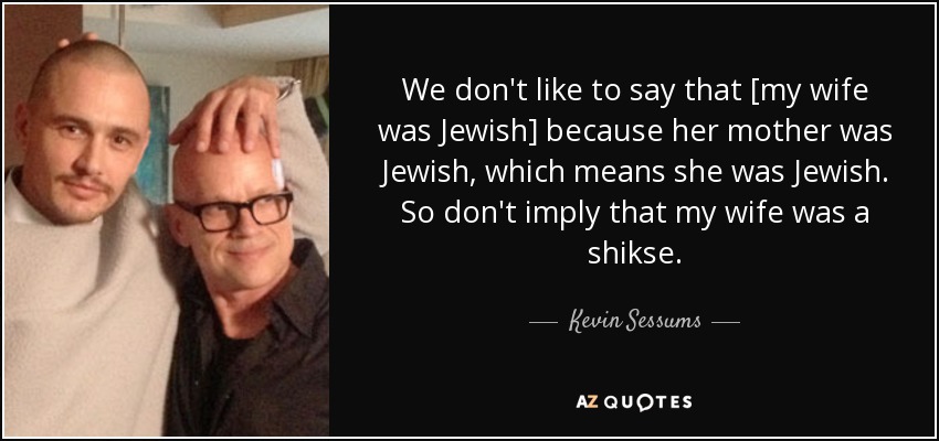 We don't like to say that [my wife was Jewish] because her mother was Jewish, which means she was Jewish. So don't imply that my wife was a shikse. - Kevin Sessums