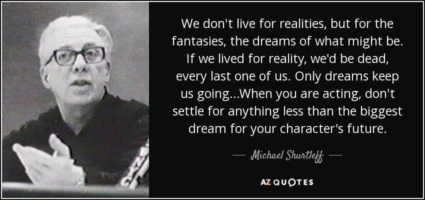We don't live for realities, but for the fantasies, the dreams of what might be. If we lived for reality, we'd be dead, every last one of us. Only dreams keep us going...When you are acting, don't settle for anything less than the biggest dream for your character's future. - Michael Shurtleff