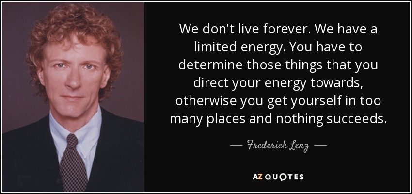 We don't live forever. We have a limited energy. You have to determine those things that you direct your energy towards, otherwise you get yourself in too many places and nothing succeeds. - Frederick Lenz