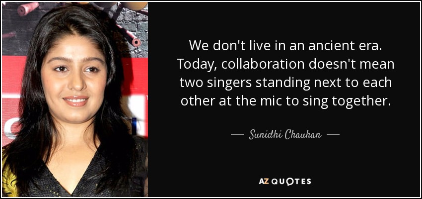We don't live in an ancient era. Today, collaboration doesn't mean two singers standing next to each other at the mic to sing together. - Sunidhi Chauhan