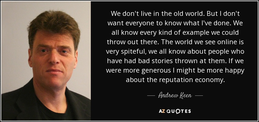 We don't live in the old world. But I don't want everyone to know what I've done. We all know every kind of example we could throw out there. The world we see online is very spiteful, we all know about people who have had bad stories thrown at them. If we were more generous I might be more happy about the reputation economy. - Andrew Keen