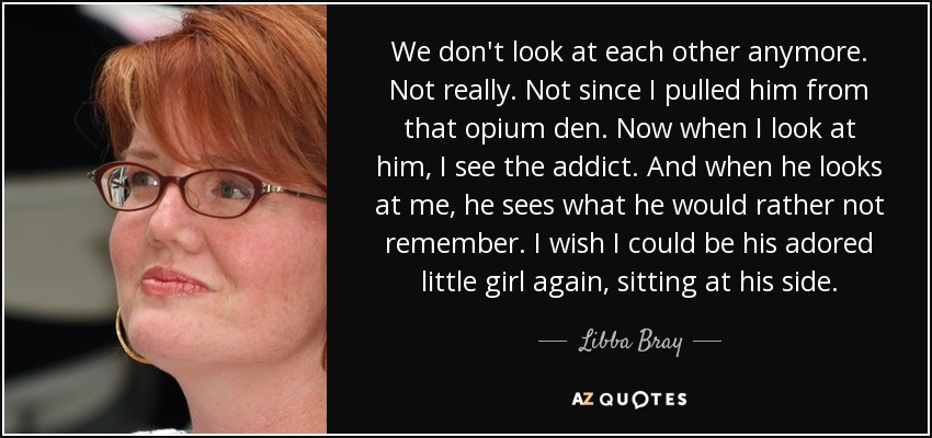 We don't look at each other anymore. Not really. Not since I pulled him from that opium den. Now when I look at him, I see the addict. And when he looks at me, he sees what he would rather not remember. I wish I could be his adored little girl again, sitting at his side. - Libba Bray