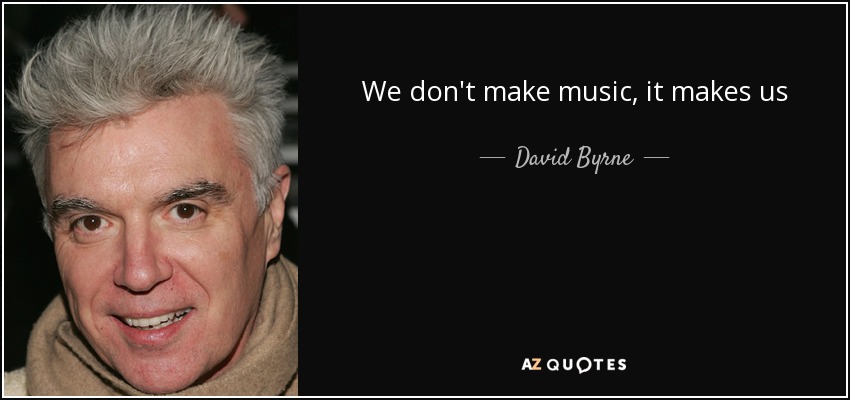 We don't make music, it makes us - David Byrne
