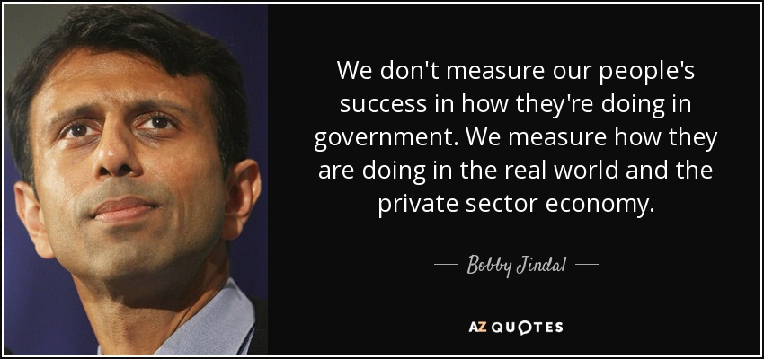 We don't measure our people's success in how they're doing in government. We measure how they are doing in the real world and the private sector economy. - Bobby Jindal
