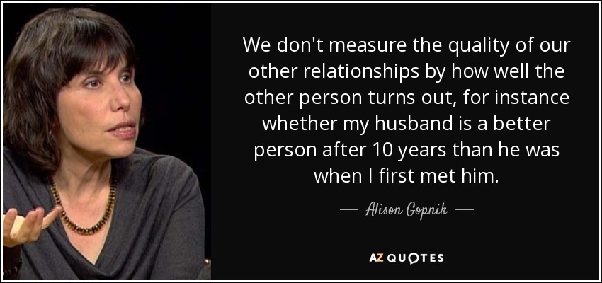 We don't measure the quality of our other relationships by how well the other person turns out, for instance whether my husband is a better person after 10 years than he was when I first met him. - Alison Gopnik