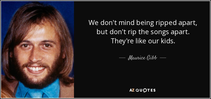 We don't mind being ripped apart, but don't rip the songs apart. They're like our kids. - Maurice Gibb