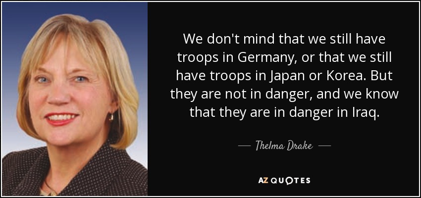 We don't mind that we still have troops in Germany, or that we still have troops in Japan or Korea. But they are not in danger, and we know that they are in danger in Iraq. - Thelma Drake