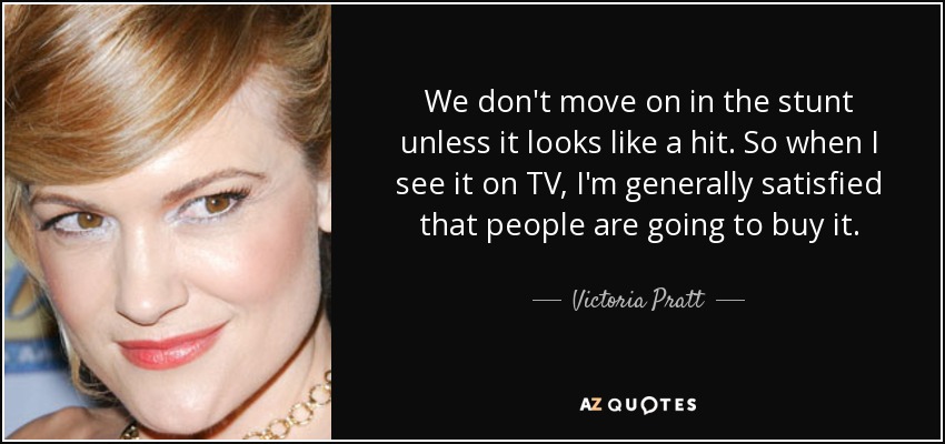 We don't move on in the stunt unless it looks like a hit. So when I see it on TV, I'm generally satisfied that people are going to buy it. - Victoria Pratt
