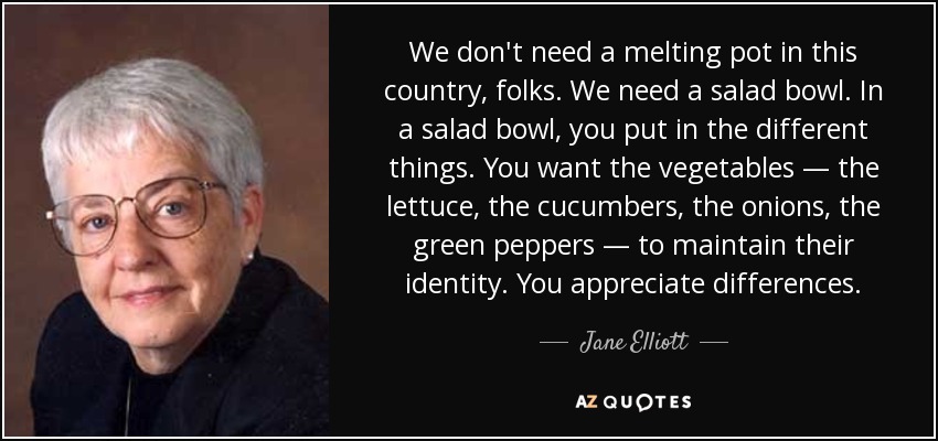 We don't need a melting pot in this country, folks. We need a salad bowl. In a salad bowl, you put in the different things. You want the vegetables — the lettuce, the cucumbers, the onions, the green peppers — to maintain their identity. You appreciate differences. - Jane Elliott