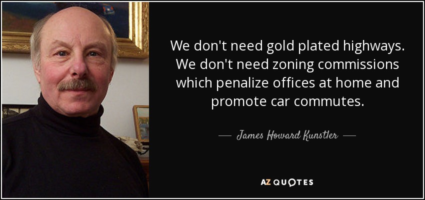 We don't need gold plated highways. We don't need zoning commissions which penalize offices at home and promote car commutes. - James Howard Kunstler