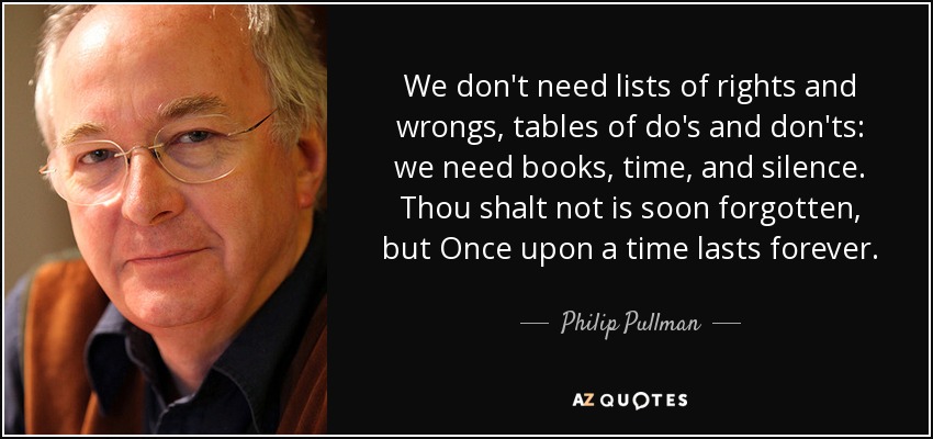 We don't need lists of rights and wrongs, tables of do's and don'ts: we need books, time, and silence. Thou shalt not is soon forgotten, but Once upon a time lasts forever. - Philip Pullman