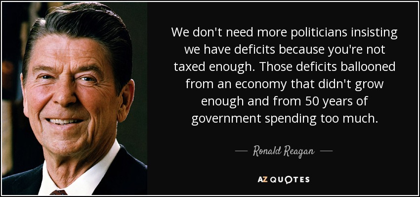 We don't need more politicians insisting we have deficits because you're not taxed enough. Those deficits ballooned from an economy that didn't grow enough and from 50 years of government spending too much. - Ronald Reagan