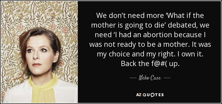 We don’t need more ‘What if the mother is going to die’ debated, we need ‘I had an abortion because I was not ready to be a mother. It was my choice and my right. I own it. Back the f@#( up. - Neko Case