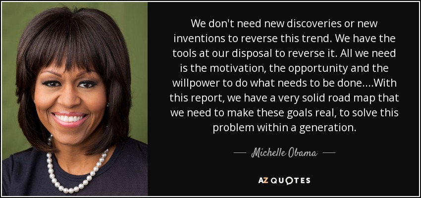 We don't need new discoveries or new inventions to reverse this trend. We have the tools at our disposal to reverse it. All we need is the motivation, the opportunity and the willpower to do what needs to be done. ...With this report, we have a very solid road map that we need to make these goals real, to solve this problem within a generation. - Michelle Obama