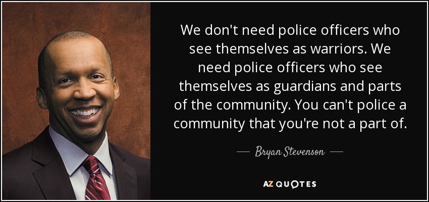 We don't need police officers who see themselves as warriors. We need police officers who see themselves as guardians and parts of the community. You can't police a community that you're not a part of. - Bryan Stevenson