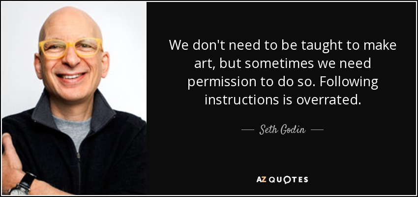 We don't need to be taught to make art, but sometimes we need permission to do so. Following instructions is overrated. - Seth Godin