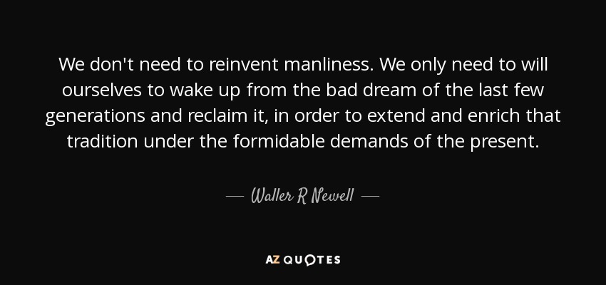 We don't need to reinvent manliness. We only need to will ourselves to wake up from the bad dream of the last few generations and reclaim it, in order to extend and enrich that tradition under the formidable demands of the present. - Waller R Newell