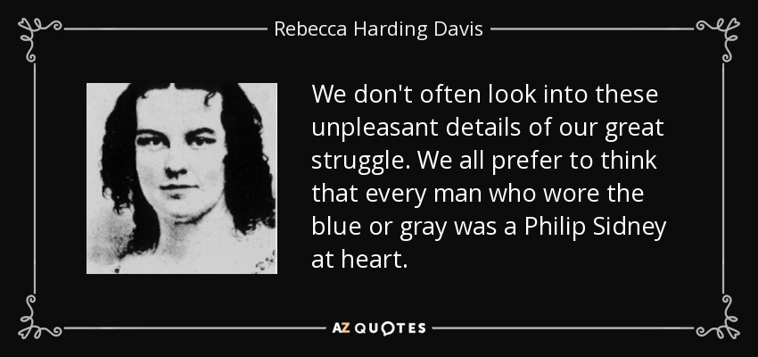 We don't often look into these unpleasant details of our great struggle. We all prefer to think that every man who wore the blue or gray was a Philip Sidney at heart. - Rebecca Harding Davis