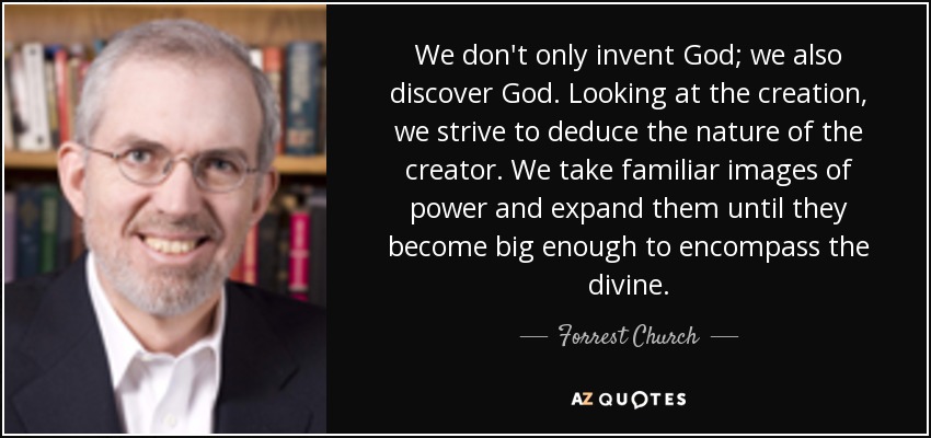 We don't only invent God; we also discover God. Looking at the creation, we strive to deduce the nature of the creator. We take familiar images of power and expand them until they become big enough to encompass the divine. - Forrest Church
