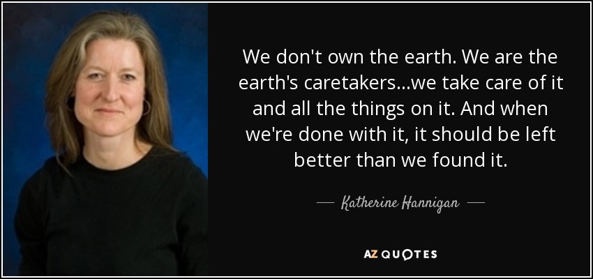 We don't own the earth. We are the earth's caretakers...we take care of it and all the things on it. And when we're done with it, it should be left better than we found it. - Katherine Hannigan