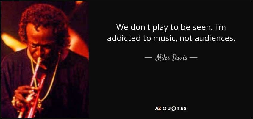 We don't play to be seen. I'm addicted to music, not audiences. - Miles Davis