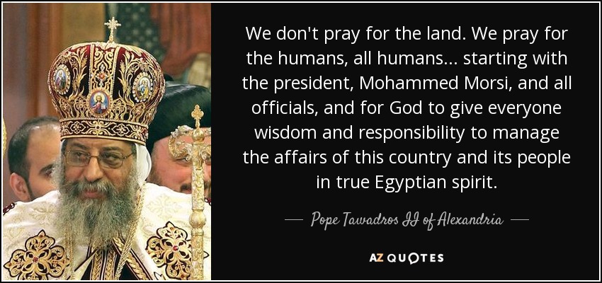 We don't pray for the land. We pray for the humans, all humans... starting with the president, Mohammed Morsi, and all officials, and for God to give everyone wisdom and responsibility to manage the affairs of this country and its people in true Egyptian spirit. - Pope Tawadros II of Alexandria
