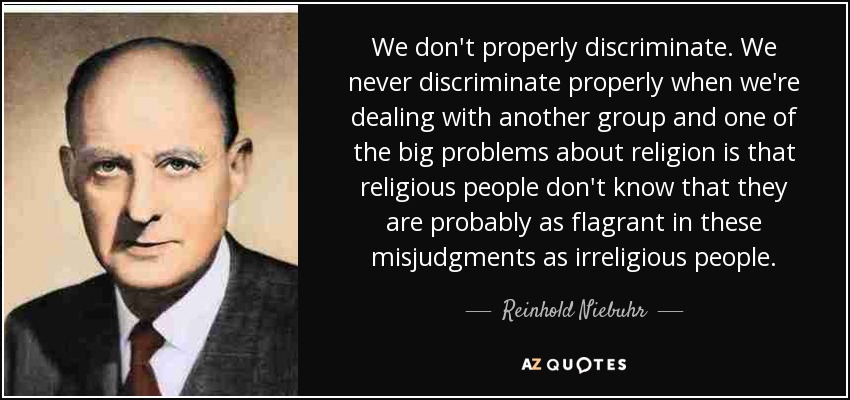 We don't properly discriminate. We never discriminate properly when we're dealing with another group and one of the big problems about religion is that religious people don't know that they are probably as flagrant in these misjudgments as irreligious people. - Reinhold Niebuhr