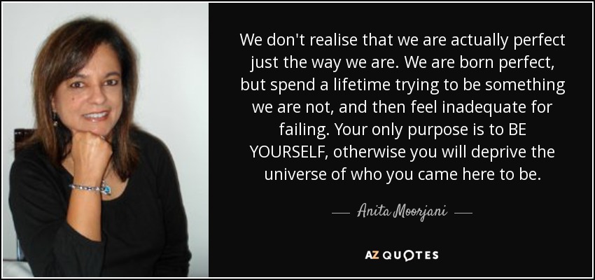 We don't realise that we are actually perfect just the way we are. We are born perfect, but spend a lifetime trying to be something we are not, and then feel inadequate for failing. Your only purpose is to BE YOURSELF, otherwise you will deprive the universe of who you came here to be. - Anita Moorjani