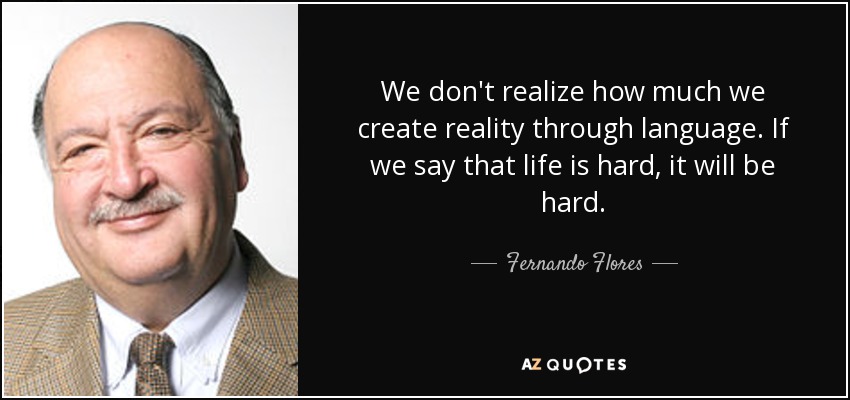 We don't realize how much we create reality through language. If we say that life is hard, it will be hard. - Fernando Flores
