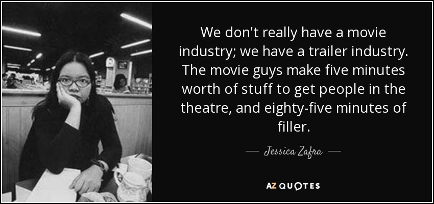 We don't really have a movie industry; we have a trailer industry. The movie guys make five minutes worth of stuff to get people in the theatre, and eighty-five minutes of filler. - Jessica Zafra