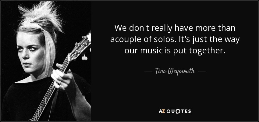 We don't really have more than acouple of solos. It's just the way our music is put together. - Tina Weymouth