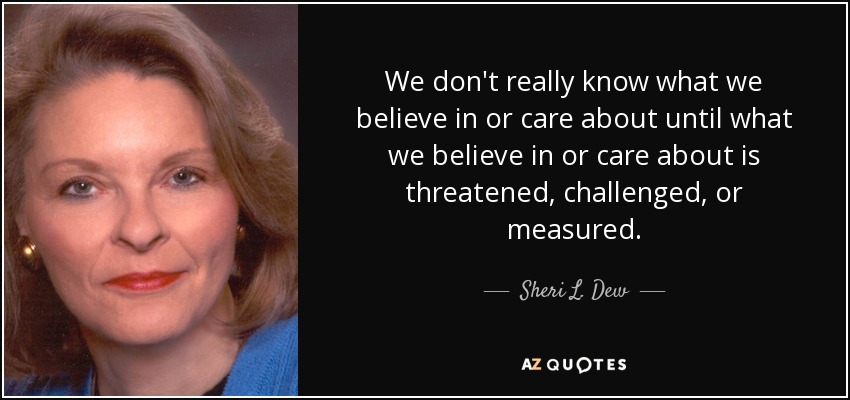 We don't really know what we believe in or care about until what we believe in or care about is threatened, challenged, or measured. - Sheri L. Dew
