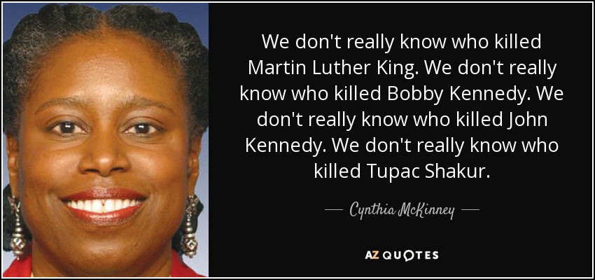 We don't really know who killed Martin Luther King. We don't really know who killed Bobby Kennedy. We don't really know who killed John Kennedy. We don't really know who killed Tupac Shakur. - Cynthia McKinney