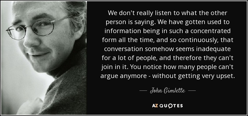 We don't really listen to what the other person is saying. We have gotten used to information being in such a concentrated form all the time, and so continuously, that conversation somehow seems inadequate for a lot of people, and therefore they can't join in it. You notice how many people can't argue anymore - without getting very upset. - John Gimlette