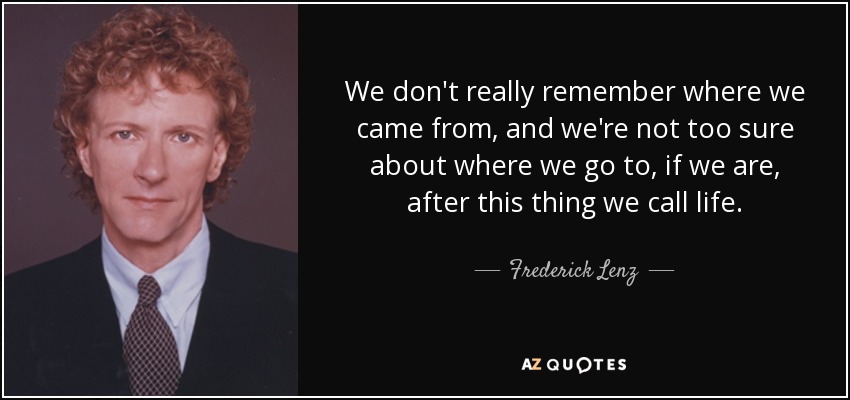 We don't really remember where we came from, and we're not too sure about where we go to, if we are, after this thing we call life. - Frederick Lenz