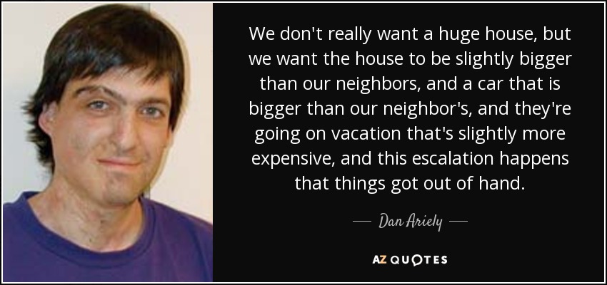 We don't really want a huge house, but we want the house to be slightly bigger than our neighbors, and a car that is bigger than our neighbor's, and they're going on vacation that's slightly more expensive, and this escalation happens that things got out of hand. - Dan Ariely