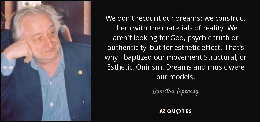We don't recount our dreams; we construct them with the materials of reality. We aren't looking for God, psychic truth or authenticity, but for esthetic effect. That's why I baptized our movement Structural, or Esthetic, Onirism. Dreams and music were our models. - Dumitru Tepeneag
