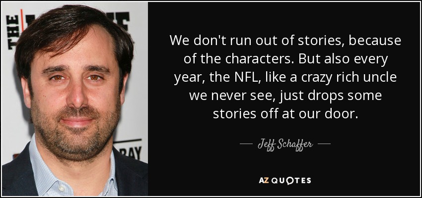 We don't run out of stories, because of the characters. But also every year, the NFL, like a crazy rich uncle we never see, just drops some stories off at our door. - Jeff Schaffer