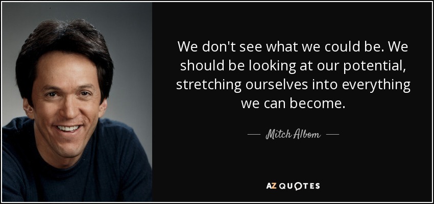 We don't see what we could be. We should be looking at our potential, stretching ourselves into everything we can become. - Mitch Albom