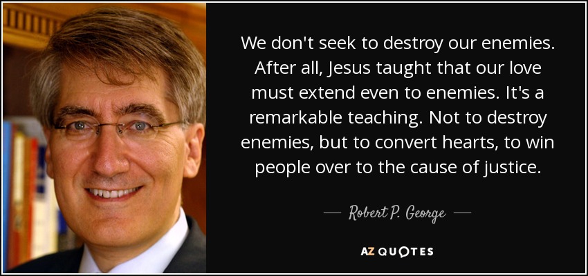 We don't seek to destroy our enemies. After all, Jesus taught that our love must extend even to enemies. It's a remarkable teaching. Not to destroy enemies, but to convert hearts, to win people over to the cause of justice. - Robert P. George