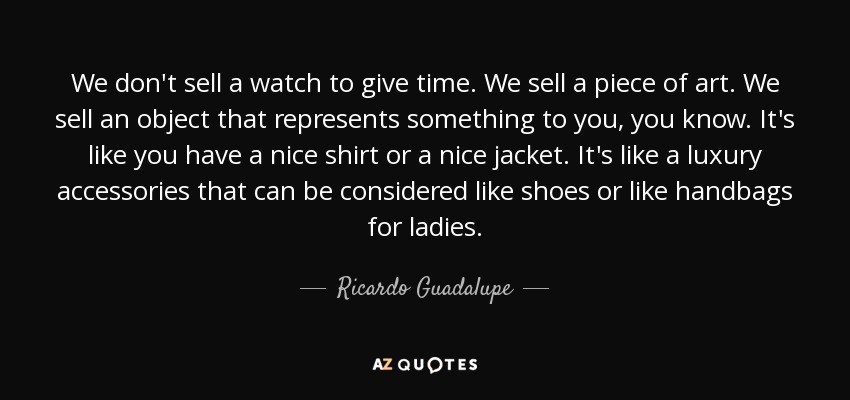 We don't sell a watch to give time. We sell a piece of art. We sell an object that represents something to you, you know. It's like you have a nice shirt or a nice jacket. It's like a luxury accessories that can be considered like shoes or like handbags for ladies. - Ricardo Guadalupe